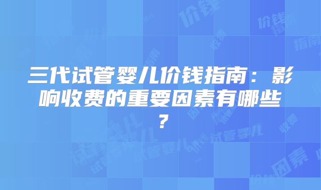 三代试管婴儿价钱指南:影响收费的重要因素有哪些?