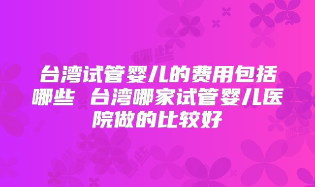 台湾试管婴儿的费用包括哪些 台湾哪家试管婴儿医院做的比较好