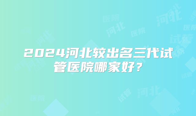 2024河北较出名三代试管医院哪家好？