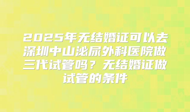 2025年无结婚证可以去深圳中山泌尿外科医院做三代试管吗？无结婚证做试管的条件