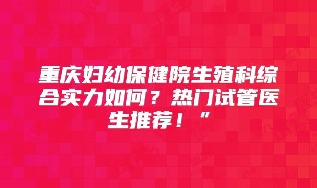 重庆妇幼保健院生殖科综合实力如何？热门试管医生推荐！”