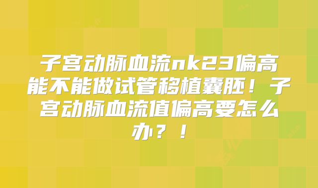 子宫动脉血流nk23偏高能不能做试管移植囊胚！子宫动脉血流值偏高要怎么办？！