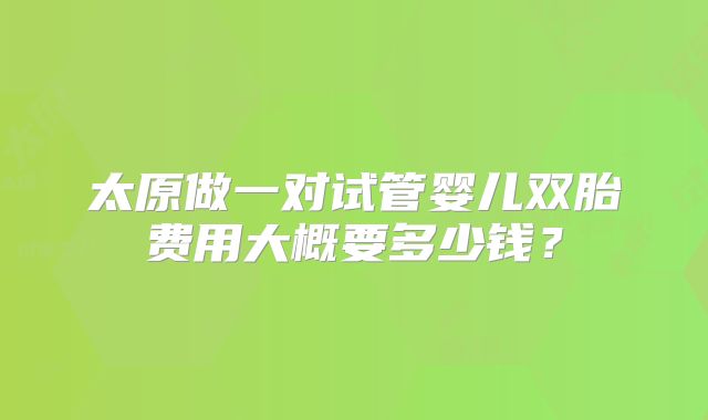 太原做一对试管婴儿双胎费用大概要多少钱？