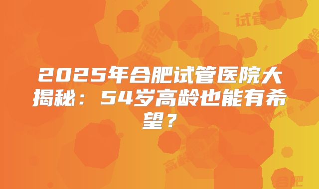 2025年合肥试管医院大揭秘：54岁高龄也能有希望？
