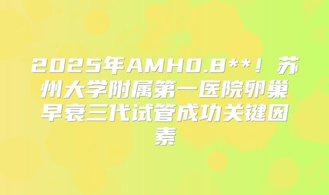 2025年AMH0.8**！苏州大学附属第一医院卵巢早衰三代试管成功关键因素