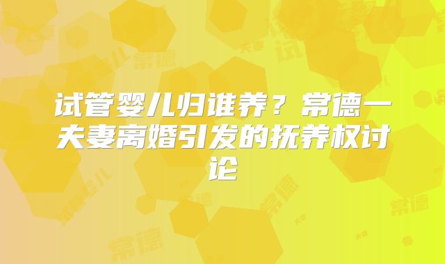 试管婴儿归谁养?常德一夫妻离婚引发的抚养权讨论