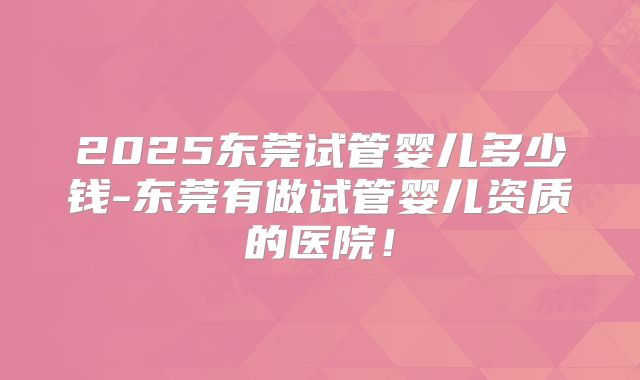 2025东莞试管婴儿多少钱-东莞有做试管婴儿资质的医院！