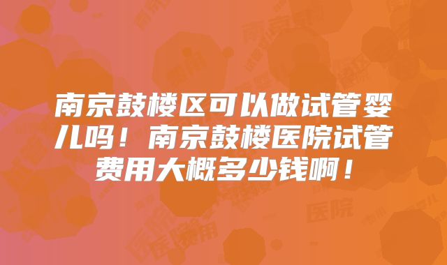 南京鼓楼区可以做试管婴儿吗！南京鼓楼医院试管费用大概多少钱啊！