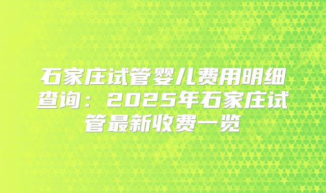 石家庄试管婴儿费用明细查询：2025年石家庄试管最新收费一览