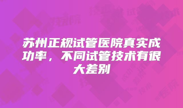 苏州正规试管医院真实成功率，不同试管技术有很大差别