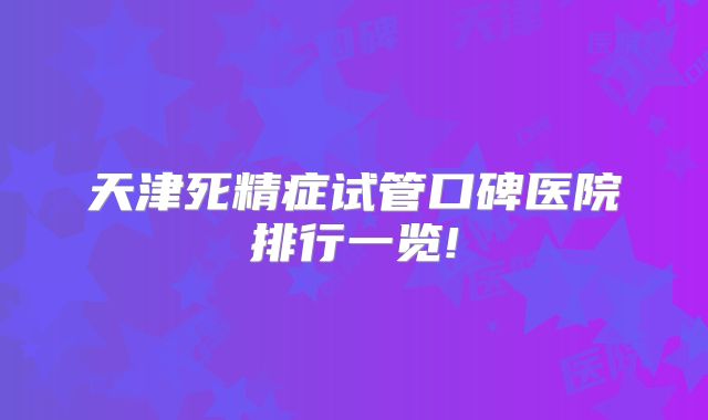 天津死精症试管口碑医院排行一览!