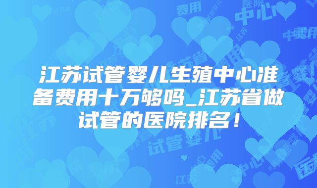江苏试管婴儿生殖中心准备费用十万够吗_江苏省做试管的医院排名！