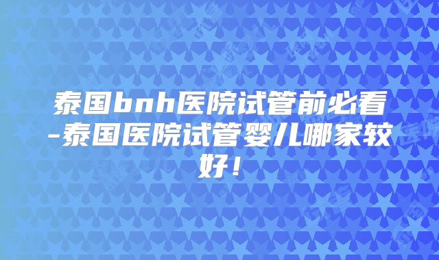 泰国bnh医院试管前必看-泰国医院试管婴儿哪家较好！