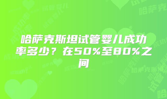 哈萨克斯坦试管婴儿成功率多少?在50%至80%之间