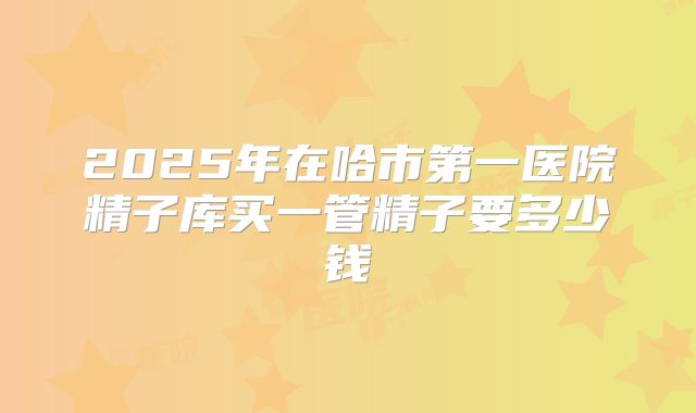 2025年在哈市第一医院精子库买一管精子要多少钱