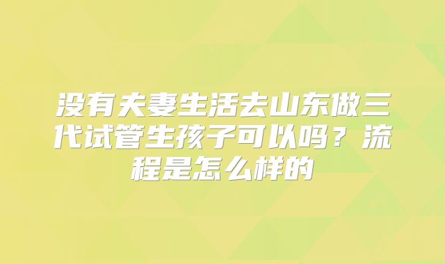 没有夫妻生活去山东做三代试管生孩子可以吗?流程是怎么样的