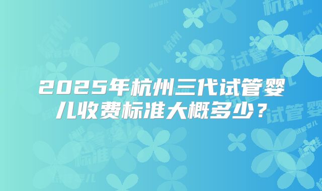 2025年杭州三代试管婴儿收费标准大概多少？