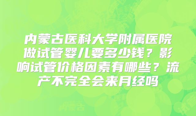 内蒙古医科大学附属医院做试管婴儿要多少钱?影响试管价格因素有哪些?流产不完全会来月经吗
