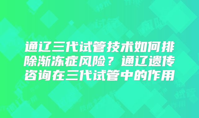 通辽三代试管技术如何排除渐冻症风险？通辽遗传咨询在三代试管中的作用