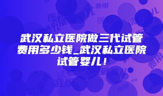 武汉私立医院做三代试管费用多少钱_武汉私立医院试管婴儿！