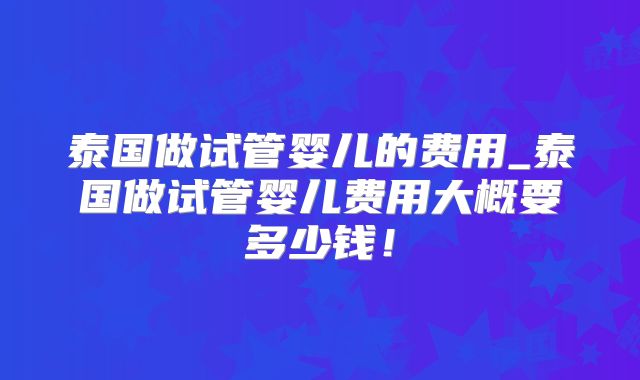 泰国做试管婴儿的费用_泰国做试管婴儿费用大概要多少钱！