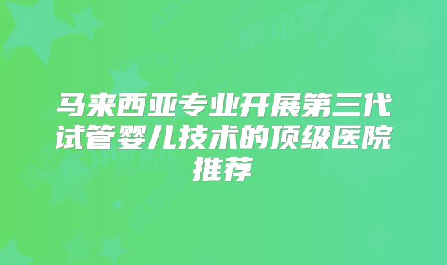 马来西亚专业开展第三代试管婴儿技术的顶级医院推荐