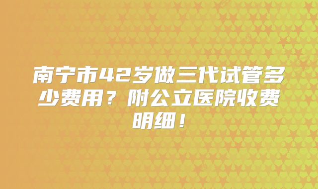 南宁市42岁做三代试管多少费用？附公立医院收费明细！