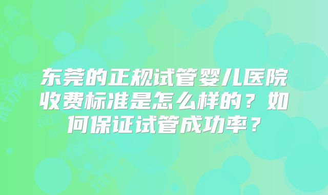 东莞的正规试管婴儿医院收费标准是怎么样的？如何保证试管成功率？