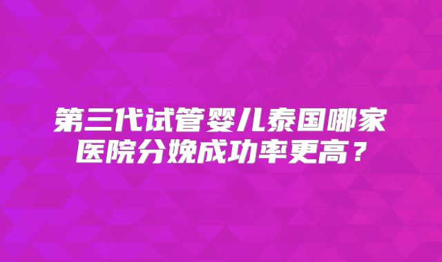 第三代试管婴儿泰国哪家医院分娩成功率更高？