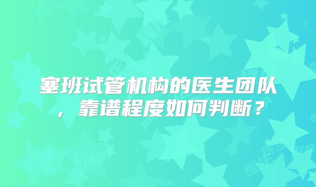 塞班试管机构的医生团队，靠谱程度如何判断？
