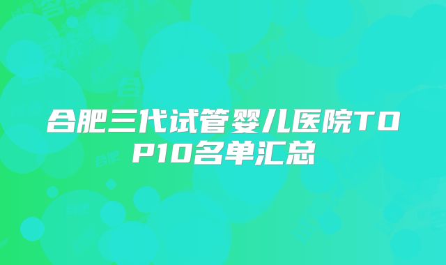 合肥三代试管婴儿医院TOP10名单汇总