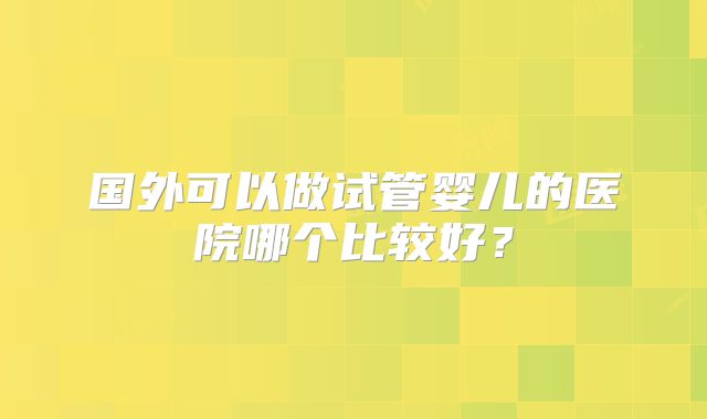 国外可以做试管婴儿的医院哪个比较好？