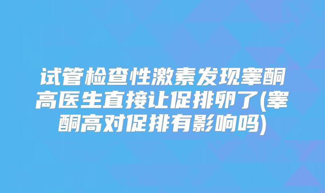 试管检查性激素发现睾酮高医生直接让促排卵了(睾酮高对促排有影响吗)