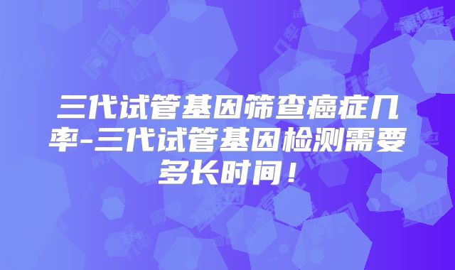 三代试管基因筛查癌症几率-三代试管基因检测需要多长时间!