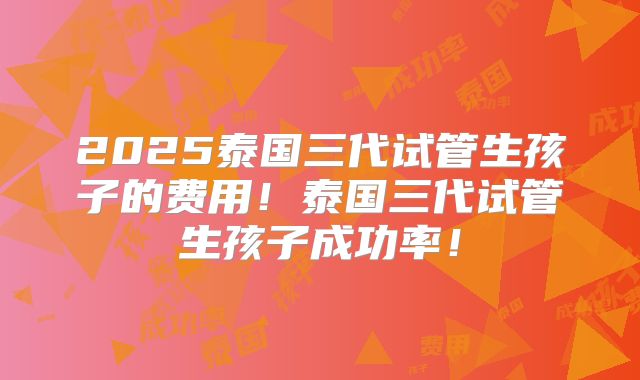 2025泰国三代试管生孩子的费用！泰国三代试管生孩子成功率！