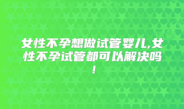女性不孕想做试管婴儿,女性不孕试管都可以解决吗！