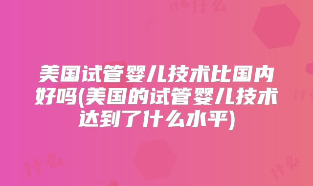 美国试管婴儿技术比国内好吗(美国的试管婴儿技术达到了什么水平)
