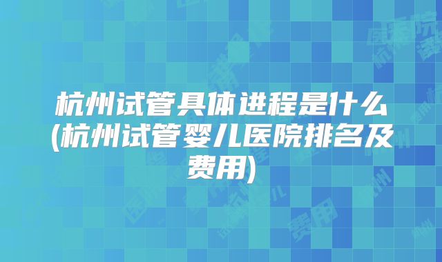 杭州试管具体进程是什么(杭州试管婴儿医院排名及费用)