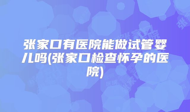 张家口有医院能做试管婴儿吗(张家口检查怀孕的医院)