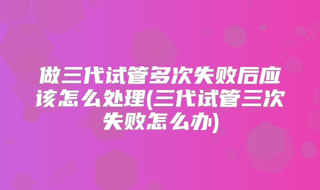 做三代试管多次失败后应该怎么处理(三代试管三次失败怎么办)