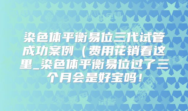 染色体平衡易位三代试管成功案例(费用花销看这里_染色体平衡易位过了三个月会是好宝吗!