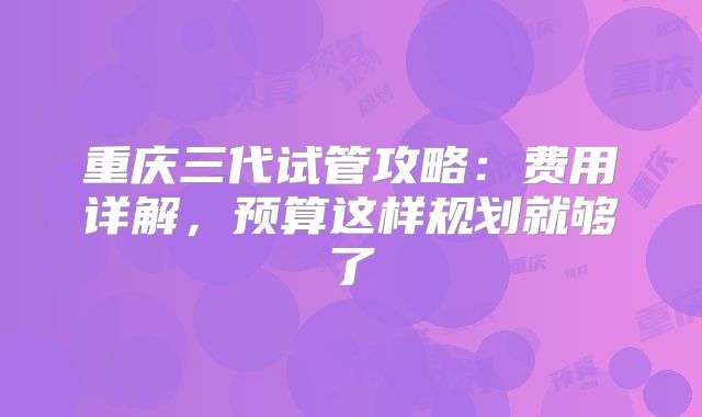 重庆三代试管攻略:费用详解,预算这样规划就够了
