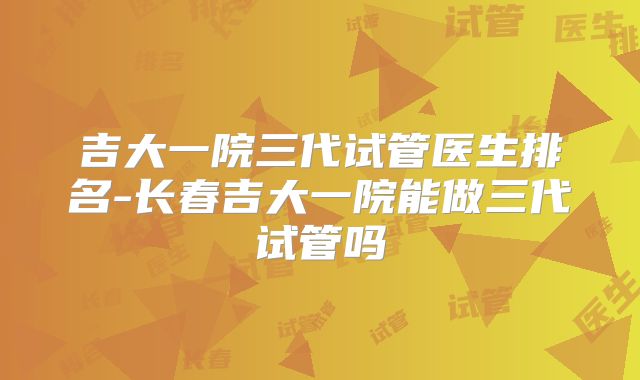 吉大一院三代试管医生排名-长春吉大一院能做三代试管吗