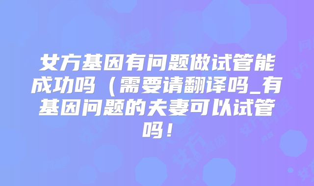 女方基因有问题做试管能成功吗（需要请翻译吗_有基因问题的夫妻可以试管吗！