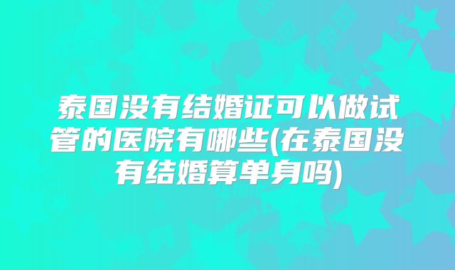 泰国没有结婚证可以做试管的医院有哪些(在泰国没有结婚算单身吗)