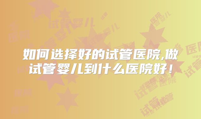 如何选择好的试管医院,做试管婴儿到什么医院好!