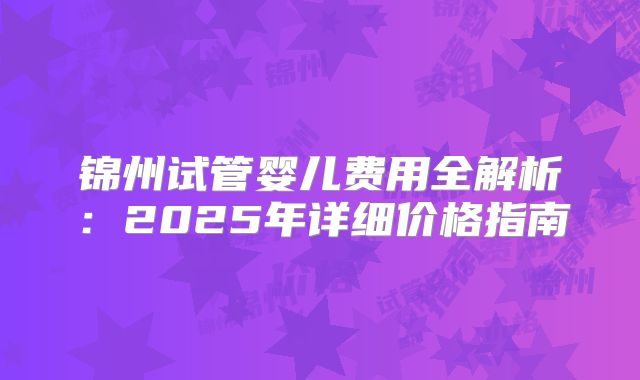 锦州试管婴儿费用全解析：2025年详细价格指南