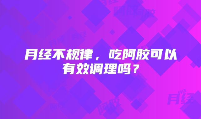 月经不规律,吃阿胶可以有效调理吗?
