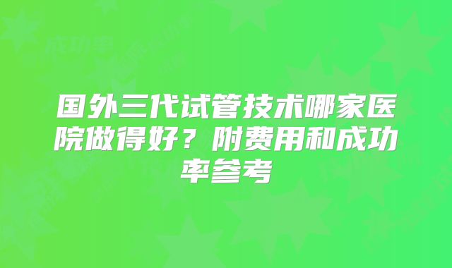 国外三代试管技术哪家医院做得好？附费用和成功率参考
