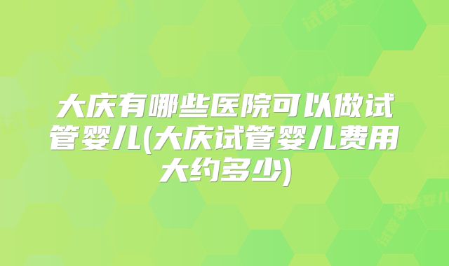 大庆有哪些医院可以做试管婴儿(大庆试管婴儿费用大约多少)